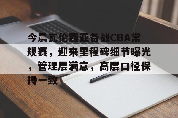 开云体育官网-关于今晨瓦伦西亚备战CBA常规赛，迎来里程碑细节曝光，管理层满意，高层口径保持一致的信息